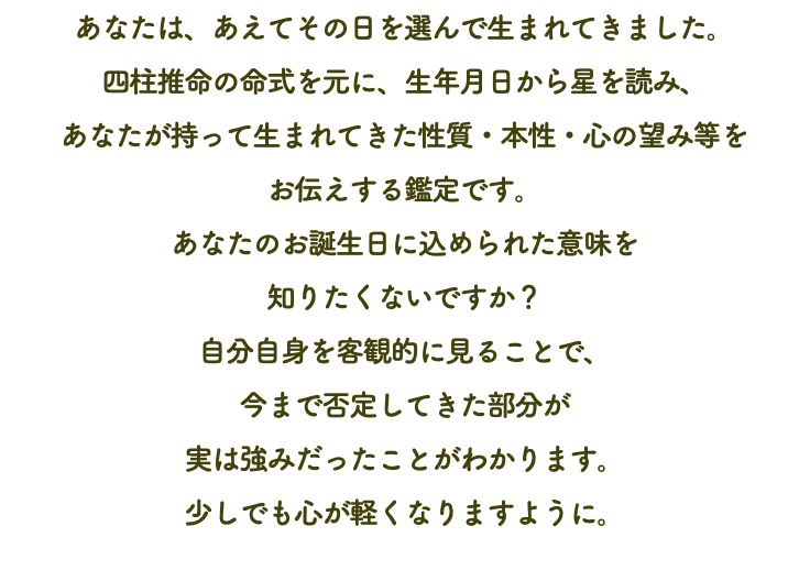 あなたは、あえてその日を選んで生まれてきました。 四柱推命の命式を元に、生年月日から星を読み、 あなたが持って生まれてきた性質・本性・心の望み等を お伝えする鑑定です。 あなたのお誕生日に込められた意味を 知りたくないですか？ 自分自身を客観的に見ることで、 今まで否定してきた部分が 実は強みだったことがわかります。 少しでも心が軽くなりますように。 