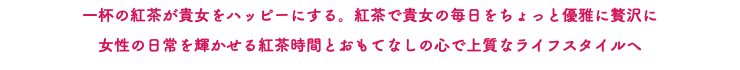 一杯の紅茶が貴女をハッピーにする。紅茶で貴女の毎日をちょっと優雅に贅沢に 女性の日常を輝かせる紅茶時間とおもてなしの心で上質なライフスタイルへ