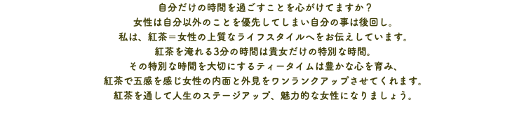 自分だけの時間を過ごすことを心がけてますか？ 女性は自分以外のことを優先してしまい自分の事は後回し。 私は、紅茶＝女性の上質なライフスタイルへをお伝えしています。 紅茶を淹れる3分の時間は貴女だけの特別な時間。 その特別な時間を大切にするティータイムは豊かな心を育み、 紅茶で五感を感じ女性の内面と外見をワンランクアップさせてくれます。 紅茶を通して人生のステージアップ、魅力的な女性になりましょう。﻿