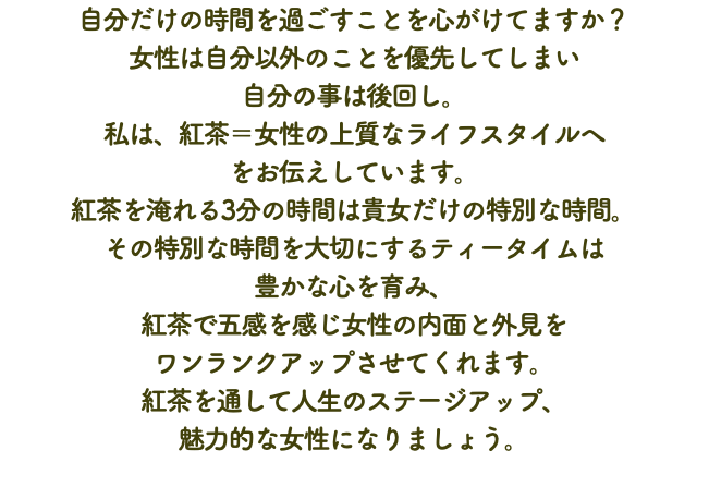 自分だけの時間を過ごすことを心がけてますか？ 女性は自分以外のことを優先してしまい 自分の事は後回し。 私は、紅茶＝女性の上質なライフスタイルへ をお伝えしています。 紅茶を淹れる3分の時間は貴女だけの特別な時間。 その特別な時間を大切にするティータイムは 豊かな心を育み、 紅茶で五感を感じ女性の内面と外見を ワンランクアップさせてくれます。 紅茶を通して人生のステージアップ、 魅力的な女性になりましょう。﻿