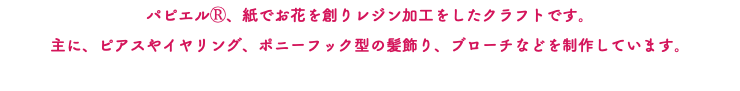 パピエルⓇ、紙でお花を創りレジン加工をしたクラフトです。 主に、ピアスやイヤリング、ポニーフック型の髪飾り、ブローチなどを制作しています。