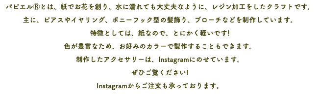 パピエルⓇとは、紙でお花を創り、水に濡れても大丈夫なように、レジン加工をしたクラフトです。 主に、ピアスやイヤリング、ポニーフック型の髪飾り、ブローチなどを制作しています。 特徴としては、紙なので、とにかく軽いです! 色が豊富なため、お好みのカラーで製作することもできます。 制作したアクセサリーは、Instagramにのせています。 ぜひご覧ください! Instagramからご注文も承っております。