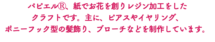 パピエルⓇ、紙でお花を創りレジン加工をした クラフトです。主に、ピアスやイヤリング、 ポニーフック型の髪飾り、ブローチなどを制作しています。
