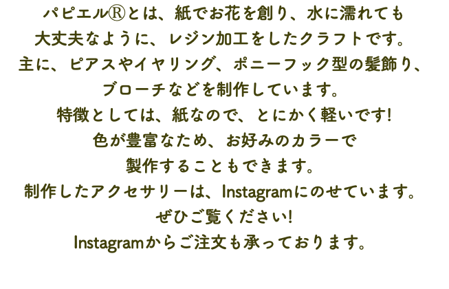 パピエルⓇとは、紙でお花を創り、水に濡れても 大丈夫なように、レジン加工をしたクラフトです。 主に、ピアスやイヤリング、ポニーフック型の髪飾り、 ブローチなどを制作しています。 特徴としては、紙なので、とにかく軽いです! 色が豊富なため、お好みのカラーで 製作することもできます。 制作したアクセサリーは、Instagramにのせています。 ぜひご覧ください! Instagramからご注文も承っております。