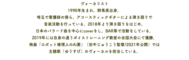 ヴォーカリスト 1990年生まれ。群馬県出身。 埼玉で看護師の傍ら、アコースティックギターによる弾き語りで 音楽活動を行っている。2018年より弾き語りをはじめ、 日本のバラード曲を中心にcoverをし、BAR等で活動をしている。 2019年には自身の通うボイストレーニング教室の全国大会にて優勝。 映画「ロボット修理人のAi愛」（田中じゅうこう監督/2021年公開）では 主題歌「ゆうすげ」のヴォーカルを担当している。