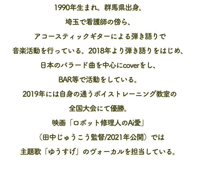 1990年生まれ。群馬県出身。 埼玉で看護師の傍ら、 アコースティックギターによる弾き語りで 音楽活動を行っている。2018年より弾き語りをはじめ、 日本のバラード曲を中心にcoverをし、 BAR等で活動をしている。 2019年には自身の通うボイストレーニング教室の 全国大会にて優勝。 映画「ロボット修理人のAi愛」 （田中じゅうこう監督/2021年公開）では 主題歌「ゆうすげ」のヴォーカルを担当している。 
