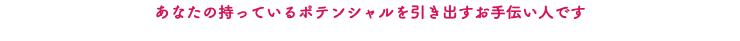 あなたの持っているポテンシャルを引き出すお手伝い人です