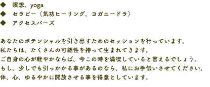 ◆　瞑想、yoga ◆　セラピー（気功ヒーリング、ヨガニードラ） ◆　アクセスバーズ あなたのポテンシャルを引き出すためのセッションを行っています。 私たちは、たくさんの可能性を持って生まれてきます。 ご自身の心が軽やかならば、今この時を満喫していると言えるでしょう。 もし、少しでも引っかかる事があるのなら、私にお手伝いさせてください。 体、心、ゆるやかに開放させる事を得意としています。
