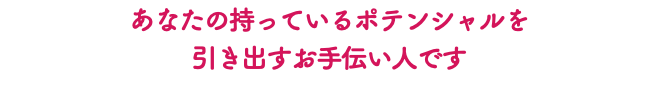 あなたの持っているポテンシャルを 引き出すお手伝い人です