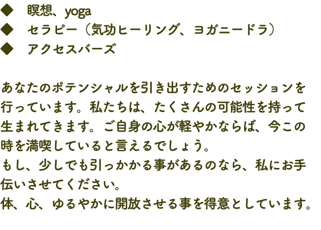 ◆　瞑想、yoga ◆　セラピー（気功ヒーリング、ヨガニードラ） ◆　アクセスバーズ あなたのポテンシャルを引き出すためのセッションを行っています。私たちは、たくさんの可能性を持って 生まれてきます。ご自身の心が軽やかならば、今この 時を満喫していると言えるでしょう。 もし、少しでも引っかかる事があるのなら、私にお手 伝いさせてください。 体、心、ゆるやかに開放させる事を得意としています。