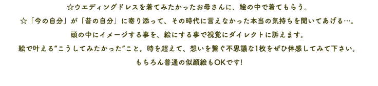 ☆ウエディングドレスを着てみたかったお母さんに、絵の中で着てもらう。 ☆「今の自分」が「昔の自分」に寄り添って、その時代に言えなかった本当の気持ちを聞いてあげる…。 頭の中にイメージする事を、絵にする事で視覚にダイレクトに訴えます。 絵で叶える“こうしてみたかった”こと。時を超えて、想いを繋ぐ不思議な1枚をぜひ体感してみて下さい。 もちろん普通の似顔絵もOKです! 