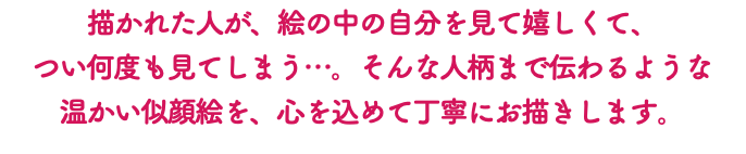 描かれた人が、絵の中の自分を見て嬉しくて、 つい何度も見てしまう…。そんな人柄まで伝わるような 温かい似顔絵を、心を込めて丁寧にお描きします。