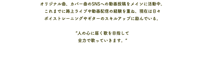 オリジナル曲、カバー曲のSNSへの動画投稿をメインに活動中。 これまでに路上ライブや動画配信の経験を重ね、現在は日々 ボイストレーニングやギターのスキルアップに励んでいる。 “人の心に届く歌を目指して 全力で歌っていきます。“