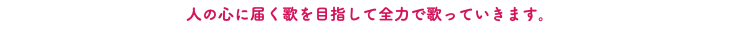 人の心に届く歌を目指して全力で歌っていきます。