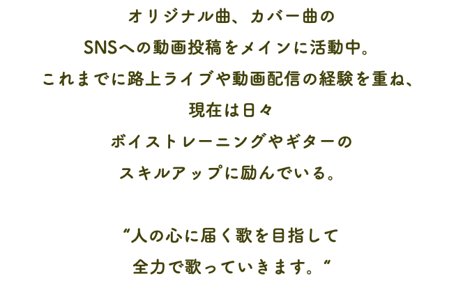 オリジナル曲、カバー曲の SNSへの動画投稿をメインに活動中。 これまでに路上ライブや動画配信の経験を重ね、 現在は日々 ボイストレーニングやギターの スキルアップに励んでいる。 “人の心に届く歌を目指して 全力で歌っていきます。“