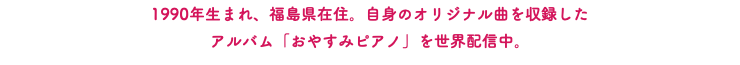 1990年生まれ、福島県在住。自身のオリジナル曲を収録した アルバム「おやすみピアノ」を世界配信中。