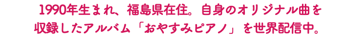 1990年生まれ、福島県在住。自身のオリジナル曲を 収録したアルバム「おやすみピアノ」を世界配信中。