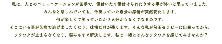 私は、人とのコミュニケーションが苦手で、傷付いたり傷付けられたりする事が怖いと思っていました。 みんなと楽しんでいても、今笑っていた自分の感情が突然変化します。 何が楽しくて笑っていたかさえ分からなくてなるのです。 そこにいる事が苦痛で逃げ出したくなり、後悔だけが残ります。そんな私が勾玉セラピーに出会ってから、 ワクワクが止まらなくなり、悩みもすぐ解決します。私と一緒にそんなワクワクを感じてみませんか？