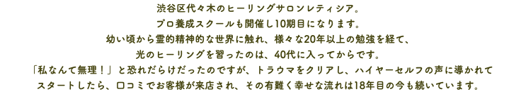 渋谷区代々木のヒーリングサロンレティシア。 プロ養成スクールも開催し10期目になります。 幼い頃から霊的精神的な世界に触れ、様々な20年以上の勉強を経て、 光のヒーリングを習ったのは、40代に入ってからです。 「私なんて無理！」と恐れだらけだったのですが、トラウマをクリアし、ハイヤーセルフの声に導かれて スタートしたら、口コミでお客様が来店され、その有難く幸せな流れは18年目の今も続いています。