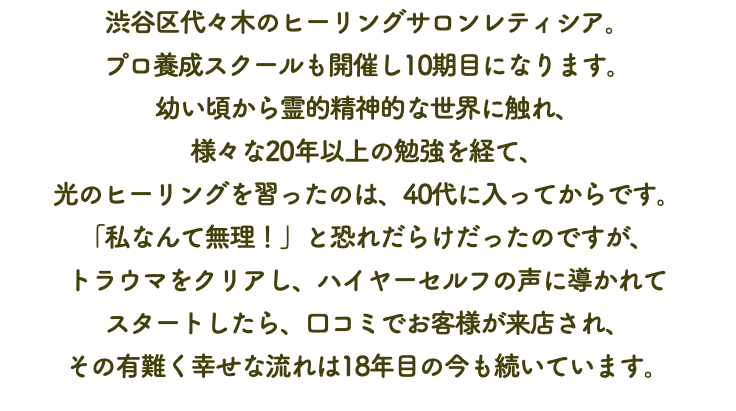 渋谷区代々木のヒーリングサロンレティシア。 プロ養成スクールも開催し10期目になります。 幼い頃から霊的精神的な世界に触れ、 様々な20年以上の勉強を経て、 光のヒーリングを習ったのは、40代に入ってからです。 「私なんて無理！」と恐れだらけだったのですが、 トラウマをクリアし、ハイヤーセルフの声に導かれて スタートしたら、口コミでお客様が来店され、 その有難く幸せな流れは18年目の今も続いています。