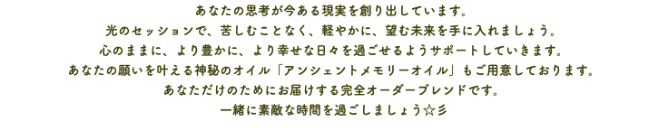 あなたの思考が今ある現実を創り出しています。 光のセッションで、苦しむことなく、軽やかに、望む未来を手に入れましょう。 心のままに、より豊かに、より幸せな日々を過ごせるようサポートしていきます。 あなたの願いを叶える神秘のオイル「アンシェントメモリーオイル」もご用意しております。 あなただけのためにお届けする完全オーダーブレンドです。 一緒に素敵な時間を過ごしましょう☆彡