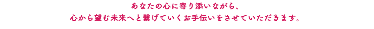 あなたの心に寄り添いながら、 心から望む未来へと繋げていくお手伝いをさせていただきます。