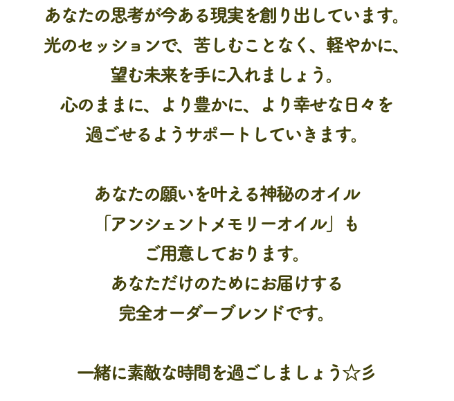 あなたの思考が今ある現実を創り出しています。 光のセッションで、苦しむことなく、軽やかに、 望む未来を手に入れましょう。 心のままに、より豊かに、より幸せな日々を 過ごせるようサポートしていきます。 あなたの願いを叶える神秘のオイル 「アンシェントメモリーオイル」も ご用意しております。 あなただけのためにお届けする 完全オーダーブレンドです。 一緒に素敵な時間を過ごしましょう☆彡