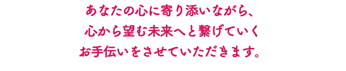 あなたの心に寄り添いながら、 心から望む未来へと繋げていく お手伝いをさせていただきます。