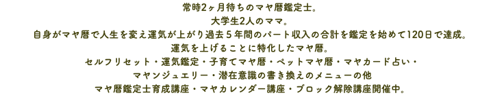 常時2ヶ月待ちのマヤ暦鑑定士。 大学生2人のママ。 自身がマヤ暦で人生を変え運気が上がり過去５年間のパート収入の合計を鑑定を始めて120日で達成。 運気を上げることに特化したマヤ暦。 セルフリセット・運気鑑定・子育てマヤ暦・ペットマヤ暦・マヤカード占い・ マヤンジュエリー・潜在意識の書き換えのメニューの他 マヤ暦鑑定士育成講座・マヤカレンダー講座・ブロック解除講座開催中。