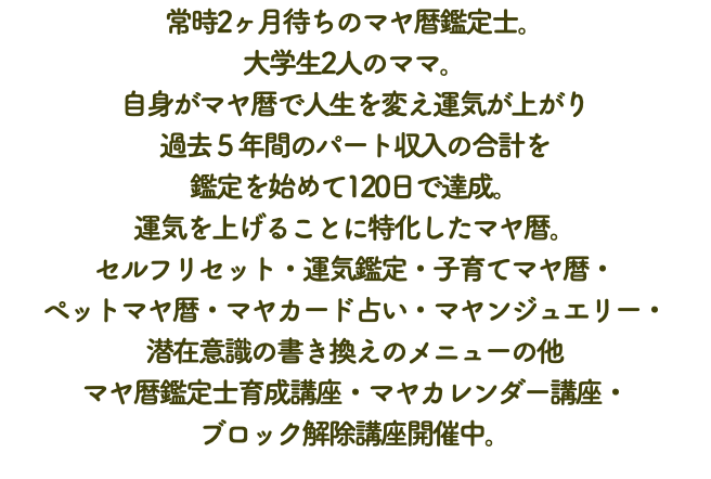 常時2ヶ月待ちのマヤ暦鑑定士。 大学生2人のママ。 自身がマヤ暦で人生を変え運気が上がり 過去５年間のパート収入の合計を 鑑定を始めて120日で達成。 運気を上げることに特化したマヤ暦。 セルフリセット・運気鑑定・子育てマヤ暦・ ペットマヤ暦・マヤカード占い・マヤンジュエリー・ 潜在意識の書き換えのメニューの他 マヤ暦鑑定士育成講座・マヤカレンダー講座・ ブロック解除講座開催中。