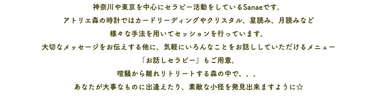 神奈川や東京を中心にセラピー活動をしているSanaeです。 アトリエ森の時計ではカードリーディングやクリスタル、星読み、月読みなど 様々な手法を用いてセッションを行っています。 大切なメッセージをお伝えする他に、気軽にいろんなことをお話ししていただけるメニュー 「お話しセラピー」もご用意。 喧騒から離れリトリートする森の中で、、、 あなたが大事なものに出逢えたり、素敵な小径を発見出来ますように☆