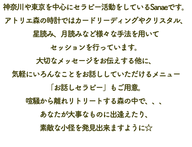 神奈川や東京を中心にセラピー活動をしているSanaeです。 アトリエ森の時計ではカードリーディングやクリスタル、 星読み、月読みなど様々な手法を用いて セッションを行っています。 大切なメッセージをお伝えする他に、 気軽にいろんなことをお話ししていただけるメニュー 「お話しセラピー」もご用意。 喧騒から離れリトリートする森の中で、、、 あなたが大事なものに出逢えたり、 素敵な小径を発見出来ますように☆