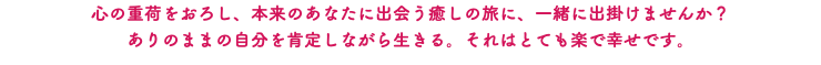 心の重荷をおろし、本来のあなたに出会う癒しの旅に、一緒に出掛けませんか？ ありのままの自分を肯定しながら生きる。それはとても楽で幸せです。