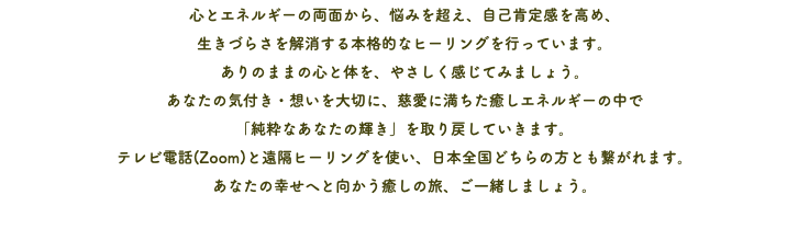 心とエネルギーの両面から、悩みを超え、自己肯定感を高め、 生きづらさを解消する本格的なヒーリングを行っています。 ありのままの心と体を、やさしく感じてみましょう。 あなたの気付き・想いを大切に、慈愛に満ちた癒しエネルギーの中で 「純粋なあなたの輝き」を取り戻していきます。 テレビ電話(Zoom)と遠隔ヒーリングを使い、日本全国どちらの方とも繋がれます。 あなたの幸せへと向かう癒しの旅、ご一緒しましょう。