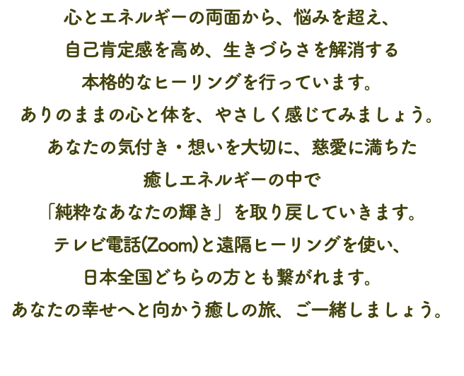 心とエネルギーの両面から、悩みを超え、 自己肯定感を高め、生きづらさを解消する 本格的なヒーリングを行っています。 ありのままの心と体を、やさしく感じてみましょう。 あなたの気付き・想いを大切に、慈愛に満ちた 癒しエネルギーの中で 「純粋なあなたの輝き」を取り戻していきます。 テレビ電話(Zoom)と遠隔ヒーリングを使い、 日本全国どちらの方とも繋がれます。 あなたの幸せへと向かう癒しの旅、ご一緒しましょう。