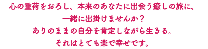 心の重荷をおろし、本来のあなたに出会う癒しの旅に、 一緒に出掛けませんか？ ありのままの自分を肯定しながら生きる。 それはとても楽で幸せです。