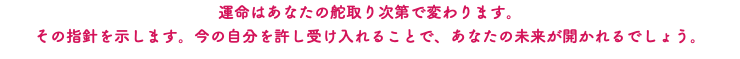 運命はあなたの舵取り次第で変わります。 その指針を示します。今の自分を許し受け入れることで、あなたの未来が開かれるでしょう。
