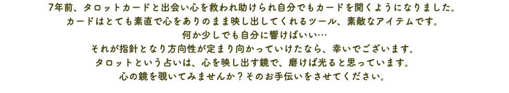 7年前、タロットカードと出会い心を救われ助けられ自分でもカードを開くようになりました。 カードはとても素直で心をありのまま映し出してくれるツール、素敵なアイテムです。 何か少しでも自分に響けばいい… それが指針となり方向性が定まり向かっていけたなら、幸いでございます。 タロットという占いは、心を映し出す鏡で、磨けば光ると思っています。 心の鏡を覗いてみませんか？そのお手伝いをさせてください。