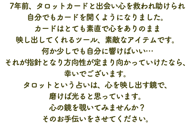 7年前、タロットカードと出会い心を救われ助けられ 自分でもカードを開くようになりました。 カードはとても素直で心をありのまま 映し出してくれるツール、素敵なアイテムです。 何か少しでも自分に響けばいい… それが指針となり方向性が定まり向かっていけたなら、 幸いでございます。 タロットという占いは、心を映し出す鏡で、 磨けば光ると思っています。 心の鏡を覗いてみませんか？ そのお手伝いをさせてください。