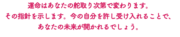 運命はあなたの舵取り次第で変わります。 その指針を示します。今の自分を許し受け入れることで、 あなたの未来が開かれるでしょう。