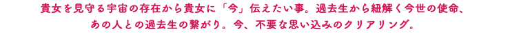 貴女を見守る宇宙の存在から貴女に「今」伝えたい事。過去生から紐解く今世の使命、 あの人との過去生の繋がり。今、不要な思い込みのクリアリング。