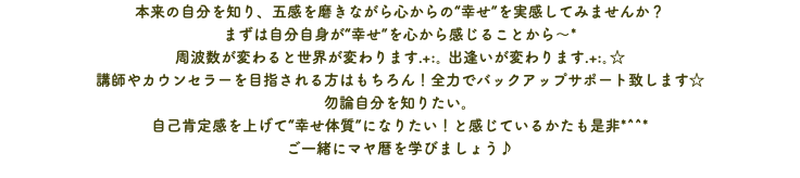 本来の自分を知り、五感を磨きながら心からの“幸せ”を実感してみませんか？ まずは自分自身が“幸せ”を心から感じることから～* 周波数が変わると世界が変わります.+:｡ 出逢いが変わります.+:｡☆ 講師やカウンセラーを目指される方はもちろん！全力でバックアップサポート致します☆ 勿論自分を知りたい。 自己肯定感を上げて“幸せ体質”になりたい！と感じているかたも是非*^^* ご一緒にマヤ暦を学びましょう♪
