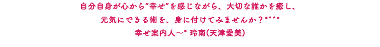 自分自身が心から“幸せ”を感じながら、大切な誰かを癒し、 元気にできる術を、身に付けてみませんか？*^^* 幸せ案内人～* 玲南(天津愛美)