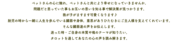 ペットさんの心に触れ、ペットさんと共により幸せになっていきませんか。 問題だと思っていた事もお互いの思いを知る事で解決策が見つかります。 我が子がますます可愛くなります♪ 胎児の時から一緒に人生を歩んでいる臓器や身体。意思がありひたむきにご主人様を支えてくれています。 そんな臓器達の声をお伝えします。 迷った時・ご自身の本質や魂のテーマが知りたい。 タロットを通してあなたの心の声を読み解きます。