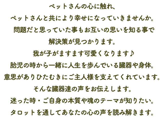 ペットさんの心に触れ、 ペットさんと共により幸せになっていきませんか。 問題だと思っていた事もお互いの思いを知る事で 解決策が見つかります。 我が子がますます可愛くなります♪ 胎児の時から一緒に人生を歩んでいる臓器や身体。 意思がありひたむきにご主人様を支えてくれています。 そんな臓器達の声をお伝えします。 迷った時・ご自身の本質や魂のテーマが知りたい。 タロットを通してあなたの心の声を読み解きます。