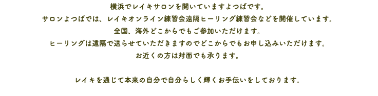 横浜でレイキサロンを開いていますよつばです。 サロンよつばでは、レイキオンライン練習会遠隔ヒーリング練習会などを開催しています。 全国、海外どこからでもご参加いただけます。 ヒーリングは遠隔で送らせていただきますのでどこからでもお申し込みいただけます。 お近くの方は対面でも承ります。 レイキを通じて本来の自分で自分らしく輝くお手伝いをしております。