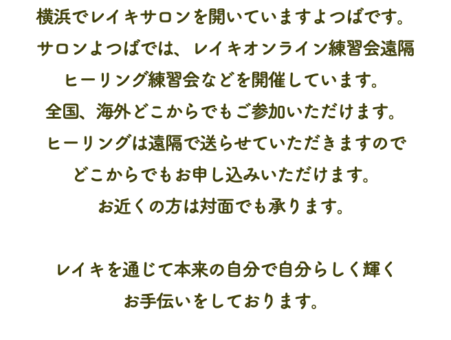 横浜でレイキサロンを開いていますよつばです。 サロンよつばでは、レイキオンライン練習会遠隔 ヒーリング練習会などを開催しています。 全国、海外どこからでもご参加いただけます。 ヒーリングは遠隔で送らせていただきますので どこからでもお申し込みいただけます。 お近くの方は対面でも承ります。 レイキを通じて本来の自分で自分らしく輝く お手伝いをしております。