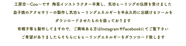 工房空～Coo～です 陶芸インストラクター卒業し、気功ヒーリングの伝授を受けました 益子焼のアクセサリーの製作し気功ヒーリングエネルギーを半永久的に出続けるツールを ダウンロードさせたものを扱っております 布帽子等も製作してますので、ご興味ある方はInstagramやFacebookにてご覧下さい ご希望がありましたらそちらにもヒーリングエネルギーをダウンロード致します