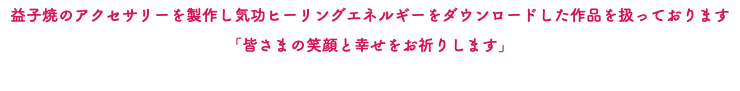 益子焼のアクセサリーを製作し気功ヒーリングエネルギーをダウンロードした作品を扱っております 「皆さまの笑顔と幸せをお祈りします」