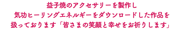 益子焼のアクセサリーを製作し 気功ヒーリングエネルギーをダウンロードした作品を 扱っております「皆さまの笑顔と幸せをお祈りします」